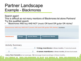 Partner Landscape Example - Blackmores Search again! This is difficult as not many mentions of Blackmores let alone Partners! Try this qualified search “ Blackmores AND buy AND NOT (music OR band OR guitar OR ritchie)” 