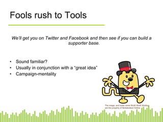 Fools rush to Tools We’ll get you on Twitter and Facebook and then see if you can build a supporter base.   Sound familiar? Usually in conjunction with a “great idea” Campaign-mentality The image, and trade name WoW WoW Wubbzy are the property of Nickelodeon Online. 