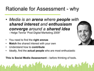 Rationale for Assessment - why Media is an  arena  where  people  with  shared interest  and  enthusiasm   converge  around a  shared idea -  Helge Tennø “Post Digital Marketing 2009” You need to find the  right arenas Match  the shared interest with your own Understand how to  contribute Ideally, find the  actual people  who are most enthusiastic This is Social Media Assessment  – before thinking of tools. 