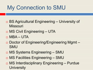 My Connection to SMU
 BS Agricultural Engineering – University of
Missouri
 MS Civil Engineering – UTA
 MBA – UTA
 Doc...