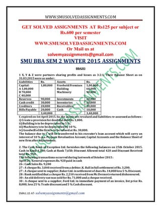 WWW.SMUSOLVEDASSIGNMENTS.COM
EMAIL US AT- solvemyassignments@gmail.com
GET SOLVED ASSIGNMENTS AT Rs125 per subject or
Rs.600 per semester
VISIT
WWW.SMUSOLVEDASSIGNMENTS.COM
Or Mail us at
solvemyassignments@gmail.com
SMU BBA SEM 2 WINTER 2015 ASSIGNMENTS
BBA203
1 X, Y & Z were partners sharing profits and losses as 3:2:1. Their Balance Sheet as on
31.03.2015wereas under:
Liabilities Rs. Assets Rs.
Capital:
A 1,00,000
B 70,000
C 40,000
1,80,000 FreeholdPremises
Building
Machinery
1,00,000
60,000
90,000
Reserves 90,000 Investments 20,000
Cashcredit 30,000 Inventories 30,000
Creditors 20,000 Receivables 30,000
BillsPayable 20,000 Cash 10,000
3,40,000 3,40,000
C expiredon1st April 2015.So,the assetsare revaluedandliabilities re-assessedasfollows:
i) Createa provisionfordoubtful debtRs.1,000.
ii)Buildingisto bedepreciatedby5 %.
iii)Machineryisto bedepreciatedby10 %.
iv) Goodwill ofthefirmis to bevaluedat Rs. 30,000.
The balance due to C will be transferred to his executor’s loan account which will carry an
interest of 10 % p.a. Prepare Revaluation Account, Capital Accounts and the Balance Sheet of
new firmafter adjustments.
2. The Cash Book of Exception Ltd. furnishes the following balances on 25th October 2015.
Cash in hand 4,200; Cash at Bank 7,650; Discount Allowed total 420 and Discount Received
total Rs. 950.
ThefollowingtransactionsoccurredduringlastweekofOctober2015:
April 26: General expensesRs.920paid incash
26 : CashSalesRs. 9,200
27 : A chequeRs. 3,040receivedfroma debtor,K. Ball infull settlement ofRs. 3,200.
27 : A chequesent to supplier,BakerLtd. insettlement of duesRs. 14,000less5 % Discount.
28 : Banknotifiedthat a chequeRs. 2,210 receivedfromMcDermotreturneddishonoured.
30 : An olddeliveryvanwassoldforRs. 71,000anda chequereceived.
30 : A cheque sent to a supplier, Ford Ltd. in immediate payment of an invoice, list price Rs.
8,000, less25% Tradediscountand5 % Cashdiscount.
 