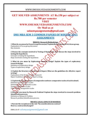 WWW.SMUSOLVEDASSIGNMENTS.COM
EMAIL US AT- solvemyassignments@gmail.com
GET SOLVED ASSIGNMENTS AT Rs.150 per subject or
Rs.700 per semester
VISIT
WWW.SMUSOLVEDASSIGNMENTS.COM
Or Mail us at
solvemyassignments@gmail.com
SMU MBA SEM 3 COMMON PAPERS OF WINTER 2015
ASSIGNMENTS
MB0050- Research Methodology
1 What do youmean byFocusGroupDiscussion?Explainthekeyelementsofa focus group.
Explanation of Focus group discussion
Key elements
2 Discuss the concepts involved in Testing of Hypothesis. Also discuss the steps involved in
testing the hypothesis.
Concepts in testing the hypothesis
Steps involvedin testing the hypothesis
3 What do you mean by Exploratory research design? Explain the types of exploratory
researchdesign.
Definition of Exploratory design
Types of exploratory design
4. Explain the Structure of the Research Report. What are the guidelines for effective report
writing?
Explanation of the Structure of the Research
Report Guidelines foreffectivereport writing
5. Explaintheany three types ofcomparativeandnon-comparativescalesofeachin detail.
Definition of Comparative scales
Definition of non-comparative scales
Types of comparative scales
Types of Non- comparative scales
6 What do you mean by Research Problem? Explain the steps involved in research problem
identificationprocess.
Definition of Research Problem
Research problem Identification process.
MB 0051-LEGAL ASPECTS OF BUSINESS
1 Narrate the exceptionsto the rule“No considerationno contract”
Howisa contractdischarged?
 