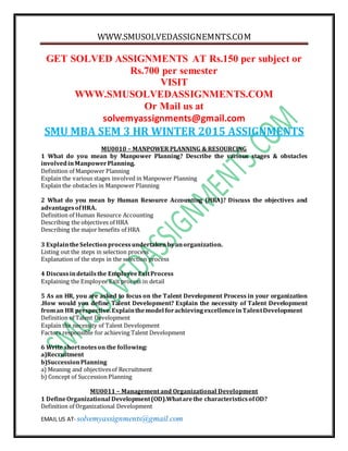 WWW.SMUSOLVEDASSIGNEMNTS.COM
EMAIL US AT- solvemyassignments@gmail.com
GET SOLVED ASSIGNMENTS AT Rs.150 per subject or
Rs.700 per semester
VISIT
WWW.SMUSOLVEDASSIGNMENTS.COM
Or Mail us at
solvemyassignments@gmail.com
SMU MBA SEM 3 HR WINTER 2015 ASSIGNMENTS
MU0010 – MANPOWER PLANNING & RESOURCING
1 What do you mean by Manpower Planning? Describe the various stages & obstacles
involvedinManpowerPlanning.
Definition of Manpower Planning
Explain the various stages involved in Manpower Planning
Explain the obstacles in Manpower Planning
2 What do you mean by Human Resource Accounting (HRA)? Discuss the objectives and
advantagesofHRA.
Definition of Human Resource Accounting
Describing the objectives of HRA
Describing the major benefits of HRA
3 ExplaintheSelectionprocessundertakenbyanorganization.
Listing out the steps in selection process
Explanation of the steps in the selection process
4 Discussindetailsthe EmployeeExitProcess
Explaining the Employee Exit process in detail
5 As an HR, you are asked to focus on the Talent Development Process in your organization
.How would you define Talent Development? Explain the necessity of Talent Development
froman HR perspective.Explainthemodel forachievingexcellenceinTalentDevelopment
Definition of Talent Development
Explain the necessity of Talent Development
Factors responsible for achieving Talent Development
6 Write shortnoteson the following:
a)Recruitment
b)SuccessionPlanning
a) Meaning and objectivesof Recruitment
b) Concept of Succession Planning
MU0011 – Management and Organizational Development
1 DefineOrganizational Development(OD).Whatarethe characteristicsofOD?
Definition of Organizational Development
 