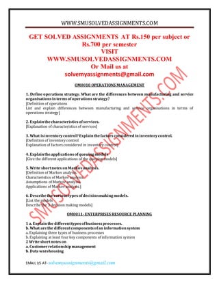 WWW.SMUSOLVEDASSIGNMENTS.COM
EMAIL US AT- solvemyassignments@gmail.com
GET SOLVED ASSIGNMENTS AT Rs.150 per subject or
Rs.700 per semester
VISIT
WWW.SMUSOLVEDASSIGNMENTS.COM
Or Mail us at
solvemyassignments@gmail.com
OM0010 OPERATIONS MANAGEMENT
1. Define operations strategy. What are the differences between manufacturing and service
organisationsintermsofoperationsstrategy?
[Definition of operations
List and explain differences between manufacturing and service organisations in terms of
operations strategy]
2. Explainthecharacteristicsofservices.
[Explanation of characteristics of services]
3. What isinventorycontrol?Explainthefactorsconsideredininventorycontrol.
[Definition of inventory control
Explanation of factorsconsidered in inventory control]
4. Explaintheapplicationsofqueuingmodels
[Give the different applications of the queuing models]
5. Write shortnotes onMarkovanalysis.
[Definition of Markov analysis.
Characteristics of Markov analysis.
Assumptions of Markov analysis.
Applications of Markov analysis.]
6. Describethevarioustypesofdecisionmakingmodels.
[List the models
Describe the 3 decision making models]
OM0011- ENTERPRISES RESOURCE PLANNING
1 a. Explainthe differenttypesofbusinessprocesses.
b. What arethe differentcomponentsofan informationsystem
a. Explaining three types of business processes
b. Explaining at least four key components of information system
2 Write shortnoteson
a. Customerrelationshipmanagement
b. Data warehousing
 
