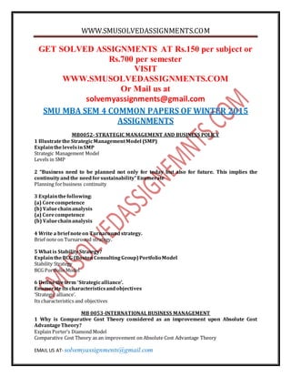 WWW.SMUSOLVEDASSIGNMENTS.COM
EMAIL US AT- solvemyassignments@gmail.com
GET SOLVED ASSIGNMENTS AT Rs.150 per subject or
Rs.700 per semester
VISIT
WWW.SMUSOLVEDASSIGNMENTS.COM
Or Mail us at
solvemyassignments@gmail.com
SMU MBA SEM 4 COMMON PAPERS OF WINTER 2015
ASSIGNMENTS
MB0052- STRATEGIC MANAGEMENT AND BUSINESS POLICY
1 Illustratethe StrategicManagementModel (SMP)
ExplainthelevelsinSMP
Strategic Management Model
Levels in SMP
2 “Business need to be planned not only for today but also for future. This implies the
continuityandthe needforsustainability”Enumerate
Planning forbusiness continuity
3 Explainthefollowing:
(a) Corecompetence
(b) Valuechainanalysis
(a) Corecompetence
(b) Valuechainanalysis
4 Write a briefnoteon Turnaround strategy.
Brief note on Turnaround strategy.
5 What is StabilityStrategy?
ExplaintheBCG (BostonConsultingGroup)PortfolioModel
Stability Strategy
BCG PortfolioModel
6 Definetheterm ‘Strategicalliance’.
Enumerateits characteristicsandobjectives
‘Strategic alliance’.
Its characteristics and objectives
MB 0053-INTERNATIONAL BUSINESS MANAGEMENT
1 Why is Comparative Cost Theory considered as an improvement upon Absolute Cost
AdvantageTheory?
Explain Porter’s Diamond Model
Comparative Cost Theory as an improvement on Absolute Cost Advantage Theory
 