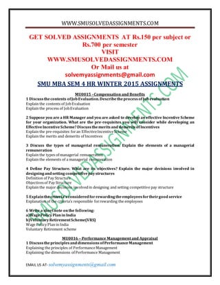 WWW.SMUSOLVEDASSIGNMENTS.COM
EMAIL US AT- solvemyassignments@gmail.com
GET SOLVED ASSIGNMENTS AT Rs.150 per subject or
Rs.700 per semester
VISIT
WWW.SMUSOLVEDASSIGNMENTS.COM
Or Mail us at
solvemyassignments@gmail.com
SMU MBA SEM 4 HR WINTER 2015 ASSIGNMENTS
MU0015 –Compensation and Benefits
1 Discussthecontents ofJobEvaluation.DescribetheprocessofJobevaluation
Explain the contents of JobEvaluation
Explain the process of JobEvaluation
2 Suppose you are a HR Manager and you are asked to develop an effective Incentive Scheme
for your organization. What are the pre-requisites you will consider while developing an
EffectiveIncentiveScheme?Discussthemeritsand demeritsofIncentives
Explain the pre-requisites foran EffectiveIncentiveScheme
Explain the merits and demerits of Incentives
3 Discuss the types of managerial remuneration. Explain the elements of a managerial
remuneration
Explain the types of managerial remuneration
Explain the elements of a managerial remuneration
4 Define Pay Structure. What are its objectives? Explain the major decisions involved in
designingandsettingcompetitivepaystructures
Definition of Pay Structure
Objectivesof Pay Structure
Explain the major decisions involvedin designing and setting competitive pay structure
5 Explainthecriteria’sconsideredforrewardingtheemployeesfortheirgoodservice
Explanation of the criteria’s responsible forrewarding the employees
6 Write a shortnote onthe following:
a)WagePolicyPlanin India
b)VoluntaryRetirementScheme(VRS)
Wage Policy Plan in India
Voluntary Retirement scheme
MU0016 – Performance Management and Appraisal
1 DiscusstheprinciplesanddimensionsofPerformanceManagement
Explaining the principles of PerformanceManagement
Explaining the dimensions of Performance Management
 