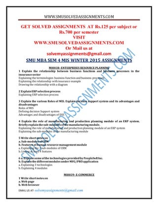 WWW.SMUSOLVEDASSIGNMENTS.COM
EMAIL US AT- solvemyassignments@gmail.com
GET SOLVED ASSIGNMENTS AT Rs.125 per subject or
Rs.700 per semester
VISIT
WWW.SMUSOLVEDASSIGNMENTS.COM
Or Mail us at
solvemyassignments@gmail.com
SMU MBA SEM 4 MIS WINTER 2015 ASSIGNMENTS
MI0038- ENTERPRISES RESOURCE PLANNING
1 Explain the relationship between business functions and business processes in the
insurancesector
Explaining the terminologies business function and business processes
Explaining the relationship withinsurance example
Drawing the relationship with a diagram
2 ExplainERPselectionprocess
Explaining ERP selection process
3 Explain the various Roles of MIS. Explain decision support system and its advantages and
disadvantages
Roles of MIS
Defining decision Support system
Advantages and disadvantages of DSS
4 Explain the role of manufacturing and production planning module of an ERP system.
Brieflyexplainthesub-modulesofthemanufacturingmodule.
Explaining the role of manufacturing and production planning module of an ERP system
Explaining the sub-modules of the manufacturing module
5 Write shortnoteson
a. Sub-modulesofCRM
b. Features ofhuman resourcemanagementmodule
a. Explaining the 3 sub-modules of CRM
b. Listing at least 4 features
6 a. Explainsomeofthe technologiesprovidedbyPeopleSoftInc.
b. ExplainthedifferentmodulesunderMFG/PROapplication
a. Explaining 3 technologies
b. Explaining 4 modules
MI0039- E-COMMERCE
1 Write shortnoteson
a. Web page
b. Web browser
 