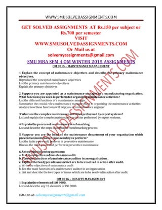 WWW.SMUSOLVEDASSIGNMENTS.COM
EMAIL US AT- solvemyassignments@gmail.com
GET SOLVED ASSIGNMENTS AT Rs.150 per subject or
Rs.700 per semester
VISIT
WWW.SMUSOLVEDASSIGNMENTS.COM
Or Mail us at
solvemyassignments@gmail.com
SMU MBA SEM 4 OM WINTER 2015 ASSIGNMENTS
OM 0015 – MAINTENANCE MANAGEMENT
1 Explain the concept of maintenance objectives and describe the primary maintenance
objectives.
Reproduce the conceptof maintenance objectives
List the primary maintenance objectives
Explain the primary objectives
2 Suppose you are appointed as a maintenance manager in a manufacturing organization.
What functionsyouneedto performfororganizingmaintenanceactivities?
List the different functions of a maintenance manager
Summarize the crucialrole a maintenance manager plays in organizing the maintenance activities
Analyze how these functions will help you as a maintenance engineer
3 What are the complexmaintenanceactivitiesperformedbyexpertsystems?
List and explain the complex maintenance activities performed by expert systems.
4 Explaintheprocessofmaintenancebenchmarking.
List and describe the steps maintenance benchmarking process
5 Suppose you are the head of the maintenance department of your organisation which
preventivemaintenancetaskswouldyouperform?
List the tasks youwould perform in preventive maintenance
Discuss the tasks youwould perform in preventive maintenance
6 Answerthe followingquestions:
a. List the objectivesofmaintenanceaudit.
b. State the functionsofamaintenanceauditorin an organisation.
c. Explainthetwo types ofissueswhichare to beresolvedinactionafter audit.
a. Write the objectivesof maintenance audit
b. List the main functions of a maintenance auditor in an organisation.
c. List and describe the twotypes of issues which are to be resolved in actionafter audit.
OM 0016 – QUALITY MANAGEMENT
1 Explaintheelementsof ISO 9000.
List and describe any 10 elements of ISO 9000.
 