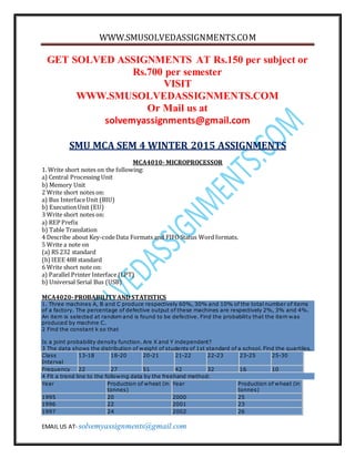 WWW.SMUSOLVEDASSIGNMENTS.COM
EMAIL US AT- solvemyassignments@gmail.com
GET SOLVED ASSIGNMENTS AT Rs.150 per subject or
Rs.700 per semester
VISIT
WWW.SMUSOLVEDASSIGNMENTS.COM
Or Mail us at
solvemyassignments@gmail.com
SMU MCA SEM 4 WINTER 2015 ASSIGNMENTS
MCA4010- MICROPROCESSOR
1. Write short notes on the following:
a) Central Processing Unit
b) Memory Unit
2 Write short notes on:
a) Bus InterfaceUnit (BIU)
b) ExecutionUnit (EU)
3 Write short notes on:
a) REP Prefix
b) Table Translation
4 Describe about Key-codeData Formats and FIFOStatus Word formats.
5 Write a note on
(a) RS 232 standard
(b)IEEE 488 standard
6 Write short note on:
a) Parallel Printer Interface (LPT)
b) Universal Serial Bus (USB)
MCA4020-PROBABILITYAND STATISTICS
1. Three machines A, B and C produce respectively 60%, 30% and 10% of the total number of items
of a factory. The percentage of defective output of these machines are respectively 2%, 3% and 4%.
An item is selected at random and is found to be defective. Find the probability that the item was
produced by machine C.
2 Find the constant k so that
Is a joint probability density function. Are X and Y independent?
3 The data shows the distribution of weight of students of 1st standard of a school. Find the quartiles.
Class
Interval
13-18 18-20 20-21 21-22 22-23 23-25 25-30
Frequency 22 27 51 42 32 16 10
4 Fit a trend line to the following data by the freehand method:
Year Production of wheat (in
tonnes)
Year Production of wheat (in
tonnes)
1995 20 2000 25
1996 22 2001 23
1997 24 2002 26
 