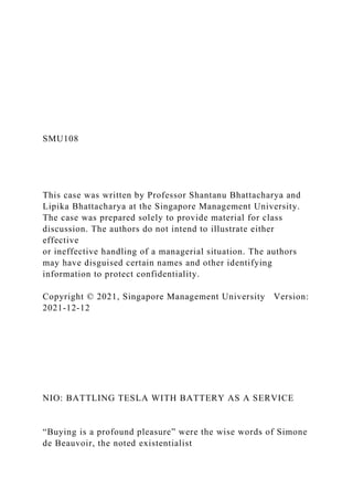 SMU108
This case was written by Professor Shantanu Bhattacharya and
Lipika Bhattacharya at the Singapore Management University.
The case was prepared solely to provide material for class
discussion. The authors do not intend to illustrate either
effective
or ineffective handling of a managerial situation. The authors
may have disguised certain names and other identifying
information to protect confidentiality.
Copyright © 2021, Singapore Management University Version:
2021-12-12
NIO: BATTLING TESLA WITH BATTERY AS A SERVICE
“Buying is a profound pleasure” were the wise words of Simone
de Beauvoir, the noted existentialist
 