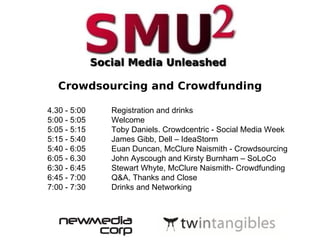 Crowdsourcing and Crowdfunding 4.30 - 5:00  Registration and drinks  5:00 - 5:05  Welcome  5:05 - 5:15  Toby Daniels. Crowdcentric - Social Media Week 5:15 - 5:40  James Gibb, Dell – IdeaStorm 5:40 - 6:05  Euan Duncan, McClure Naismith - Crowdsourcing 6:05 - 6.30  John Ayscough and Kirsty Burnham – SoLoCo 6:30 - 6:45  Stewart Whyte, McClure Naismith- Crowdfunding 6:45 - 7:00  Q&A, Thanks and Close 7:00 - 7:30  Drinks and Networking 
