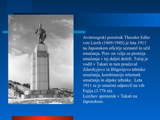 Avstroogrski poročnik Theodor Edler
von Lerch (1869-1945) je leta 1911
na Japonskem oficirje seznanil in učil
smučanja. Prav on velja za pionirja
smučanja v tej daljni deželi. Tečaj je
vodil v Takati in tam poučeval
Zdarskyjevo in Bilgerijevo tehniko
smučanja, kombinacijo telemark
smučanja in alpske tehnike. Leta
1911 se je smučmi odpravil na vrh
Fujija (3.776 m).
Lerchov spomenik v Takati na
Japonskem.
 