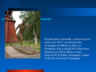 Neznani tekač, spomenik v spomin na prvo
tekmo leta 1922 v množičnem teku
Vasaloppet od Sälena do More na
Švedskem. Kip je naredil Per Nilsen Oest,
plačala ga je občina Mora in so ga
postavili ob 50 letnici Vasaloppet v parku
v Mori tik ob Muzeju Vasaloppet.
 