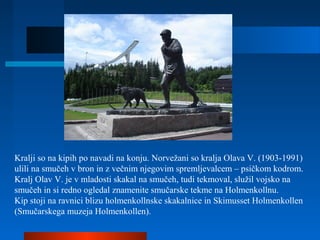 Kralji so na kipih po navadi na konju. Norvežani so kralja Olava V. (1903-1991)
ulili na smučeh v bron in z večnim njegovim spremljevalcem – psičkom kodrom.
Kralj Olav V. je v mladosti skakal na smučeh, tudi tekmoval, služil vojsko na
smučeh in si redno ogledal znamenite smučarske tekme na Holmenkollnu.
Kip stoji na ravnici blizu holmenkollnske skakalnice in Skimusset Holmenkollen
(Smučarskega muzeja Holmenkollen).
 
