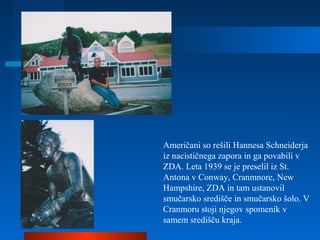Američani so rešili Hannesa Schneiderja
iz nacističnega zapora in ga povabili v
ZDA. Leta 1939 se je preselil iz St.
Antona v Conway, Cranmnore, New
Hampshire, ZDA in tam ustanovil
smučarsko središče in smučarsko šolo. V
Cranmoru stoji njegov spomenik v
samem središču kraja.
 