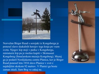 Norvežan Birger Ruud s sorojaki iz Kongsberga je
ponesel slavo skakalnih herojev tega kraja po vsem
svetu. Njegov kip stoji v parku v Kongsbergu,
miniaturni kip pa je možno kupiti v Skimuseet
Kongsberg (Smučarskem muzeju Kongsberg). Muzej
ga je podaril Nordijskemu centru Planica, ker je Birger
Ruud ponesel leta 1934 slavo Planice v svet z
najdaljšim skokom 92 metrov. V Planici ga boste
zaman iskali. Sam Bog ve zakaj ne.
 
