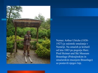 Nemec Arthur Ulrichs (1838-
1927) je začetnik smučanja v
Nemčiji. Na smučeh je križaril
od leta 1883 po pogorju Harz.
Pred Heimat und Ski Museum
Braunlage (Pokrajinskim in
smučarskim muzejem Braunlage)
so postavili njegov kip.
 