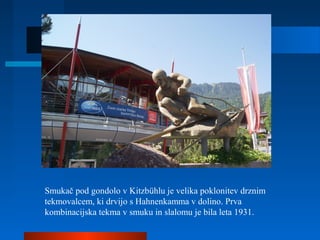 Smukač pod gondolo v Kitzbühlu je velika poklonitev drznim
tekmovalcem, ki drvijo s Hahnenkamma v dolino. Prva
kombinacijska tekma v smuku in slalomu je bila leta 1931.
 