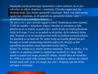 Smučarski narodi postavljajo spomenike svojim rojakom, da se jim
zahvalijo za njihov doprinos v smučanju. Človeku zaigra srce, ko
obiskuje kraje, kjer stojijo spomeniki smučarjev. Kdor vsaj malo pozna
zgodovino smučanja, se ob pogledu na spomenike nehote zazre v
preteklost in jo z nostalgijo obnovi.
Ob tem se mi v glavi porodi nagajiva misel. Smučanje je staro najmanj
12.00 let (najdba v kitajskem Altaju). Smučke in stremena so bila
primitivna in so služila za preživetje v mrzli divjih severnih pokrajinah
Azije in Evrope. Lovci so se pehali za divjačino, da bi nahranili lačna
usta. Nomadi so se na smučeh pozimi selili za čredami severnih jelenov.
Na smučkah so se bojevali. Še vedno bolje na lesenih plohih kot peš.
Seveda so zaradi neustreznega tekstila zmrzovali, škornji so bili
največkrat premočeni, razen laponskie kožne obutve.
Konec 19. stoletja se je začelo športno smučanje. Torej za zabavo. A še
vedno so se smučarji pehali in sopihali po ravninah in v breg. Med
spusti so padali kot snopi, premočili obleke, zlomili dilce ali okončine.
Po 1950 se je začel velik razmah žičnic in izboljšava opreme ter oblačil.
Zaradi mene tudi, če ni več snega, ker sem v življenju ujel teh 60 let
uživanja v smučanju.
 