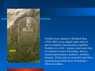 Nemški trener skakalcev Reinhard Hess
(1945-2007) je povzdignil saške atlete in
nato še skakalce Demokratične republike
Nemčije, ki so bili v samem svetovnem vrhu.
Če omenim le Jensa Weissfloga. Hess je
treniral reprezentanco skaklacev združene
Nemčije. Plošča stoji na samonikli skali blizu
apartmajskega hotela Jensa Weissfloga v
Obrewiesenthalu.
 