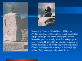 Nadučitelj Edmund Čibej (1861-1954) je na
Predmeji nad Ajdovščini smučal in učil dijake tega
lepega športa po letu 1890. Smuči je naročil iz
Norveške, prav tako nadgozdar Trnovskega gozda
Josef Jarisch. Društvo Gora s skupino smučanja po
starem telemark je na Predmeji postavilo spomenik
Čibeju. Edini spomenk smučarja v Sloveniji, kjer
trdimo, da je smučanje naš narodni šport.
 
