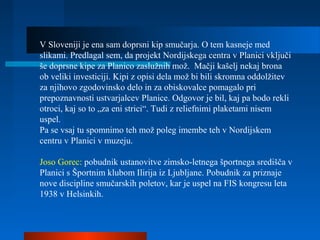 V Sloveniji je ena sam doprsni kip smučarja. O tem kasneje med
slikami. Predlagal sem, da projekt Nordijskega centra v Planici vključi
še doprsne kipe za Planico zaslužnih mož. Mačji kašelj nekaj brona
ob veliki investiciji. Kipi z opisi dela mož bi bili skromna oddolžitev
za njihovo zgodovinsko delo in za obiskovalce pomagalo pri
prepoznavnosti ustvarjalcev Planice. Odgovor je bil, kaj pa bodo rekli
otroci, kaj so to „za eni strici“. Tudi z reliefnimi plaketami nisem
uspel.
Pa se vsaj tu spomnimo teh mož poleg imembe teh v Nordijskem
centru v Planici v muzeju.
Joso Gorec: pobudnik ustanovitve zimsko-letnega športnega središča v
Planici s Športnim klubom Ilirija iz Ljubljane. Pobudnik za priznaje
nove discipline smučarskih poletov, kar je uspel na FIS kongresu leta
1938 v Helsinkih.
 