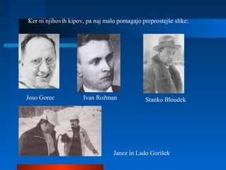 Ker ni njihovih kipov, pa naj malo pomagajo preprostejše slike:
Joso Gorec Ivan Rožman Stanko Bloudek
Janez in Lado Gorišek
 