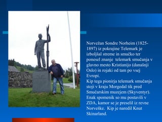 Norvežan Sondre Norheim (1825-
1897) iz pokrajine Telemark je
izboljšal streme in smučko ter
ponesel znanje telemark smučanja v
glavno mesto Kristianijo (današnji
Oslo) in rojaki od tam po vsej
Evropi.
Kip tega pionirja telemark smučanja
stoji v kraju Morgedal tik pred
Smučarskim muzejem (Skyventyr).
Enak spomenik so mu postavili v
ZDA, kamor se je preselil iz revne
Norveške. Kip je naredil Knut
Skinarland.
 