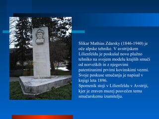 Slikar Mathias Zdarsky (1846-1940) je
oče alpske tehnike. V avstrijskem
Lilienfeldu je poskušal novo plužno
tehniko na svojem modelu krajših smuči
od norveških in z njegovimi
patentiranimi prvimi kovinskimi vezmi.
Svoje poskuse smučanja je napisal v
knjigi leta 1896.
Spomenik stoji v Lilienfeldu v Avstriji,
kjer je zraven muzej posvečen temu
smučarskemu izumitelju.
 