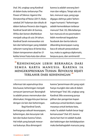 10 | majalahlentera.com - April 2017
(hal. 54), ungkap sang Kardinal
di dalam buku terbarunya The
Power of Silence: Against the
Dictatorship of Noise (2017). Buku
setebal 247 halaman dan ditulis di
dalam bahasa Perancis dan Inggris.
Kardinal Sarah lahir di Guinea,
Afrika dan konon ditahbiskan
menjadi uskup di usia 34 tahun.
Kardinal Sarah menawarkan sisi
lain dari keheningan yang tidaklah
seburam ruang baca di lantai dua.
Dalam temperamen abad ke-21
ketika‘emosi’kata-kata dan aliran
informasi tak sepenuhnya bisa
kita kuasai, keheningan menjadi
semacam‘penemuan’. Barangkali
ia adalah proses menemukan dan
ditemukan, hingga kita pun bersua
dengan sisi lain dari keheningan.
	 Bagi Kardinal Sarah,
berharganya sebuah kesenyapan,
keheningan, dan kesunyian tak
lain dan bukan karena Tuhan.
Hal inilah yang banyak mewar-
nai bukunya. Bisa dimengerti
karena ia adalah seorang beri-
man dan religius. Tetapi ada sisi
lain, menurut saya, yang juga
digagas olehnya yakni‘kehen-
ingan humanis’:­“keheningan
adalah kemerdekaan terbesar
manusia”(hal. 35). Bila kebanya-
kan manusia di era posmodern
lebih menikmati kegaduhan
facebook dan berita televisi
dibanding kesenyapan ruang
baca di sebuah ­perpustakaan
tua, maka ia agaknya diplomatis,
berpura-pura, dan sentimentil
karena“penerimaan diri yang sejati
hanya mungkin dan ada di dalam
keheningan”(hal. 50), ungkap sang
Kardinal. Bila seseorang punya
pilihan dan pengertian kapan
waktunya untuk berdiam, kapan
masanya untuk berkata-kata,
maka“ia adalah hadiah besar bagi
kemanusiaan”(hal. 67), karena
dunia hari-hari ini adalah budak
dari kebisingan dan ketidakpastian
maka berbahagialah manusia yang
“Keheningan lebih berharga dari
semua karya manusia. Karena ia
­mengekspresikan Tuhan. Revolusi sejati
terlahir dari keheningan “
 