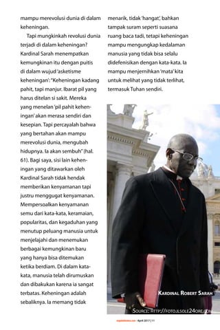 majalahlentera.com - April 2017 | 11
mampu merevolusi dunia di dalam
keheningan.
Tapi mungkinkah revolusi dunia
terjadi di dalam keheningan?
Kardinal Sarah menempatkan
kemungkinan itu dengan ­puitis
di dalam wujud‘asketisme
­keheningan’:“Keheningan kadang
pahit, tapi manjur. Ibarat pil yang
harus ditelan si sakit. Mereka
yang menelan‘pil pahit kehen-
ingan’akan merasa sendiri dan
kesepian. Tapi percayalah bahwa
yang bertahan akan mampu
­merevolusi dunia, mengubah
hidupnya. Ia akan sembuh”(hal.
61). Bagi saya, sisi lain kehen-
ingan yang ditawarkan oleh
Kardinal Sarah tidak hendak
memberikan ­kenyamanan tapi
justru ­menggugat ­kenyamanan.
Mempersoalkan kenyamanan
semu dari kata-kata, ­keramaian,
popularitas, dan ­kegaduhan yang
menutup ­peluang manusia untuk
­menjelajahi dan menemukan
berbagai kemungkinan baru
yang hanya bisa ditemukan
ketika berdiam. Di dalam kata-
kata, manusia telah dirumuskan
dan dibakukan karena ia sangat
terbatas. Keheningan adalah
sebaliknya. Ia memang tidak
menarik, tidak‘hangat’, bahkan
tampak suram seperti suasana
ruang baca tadi, tetapi keheningan
mampu mengungkap kedalaman
manusia yang tidak bisa selalu
didefenisikan dengan kata-kata. Ia
mampu menjernihkan‘mata’kita
untuk melihat yang tidak terlihat,
termasuk Tuhan sendiri.
Kardinal Robert Sarah
Source: http://foto.ilsole24ore.com
 