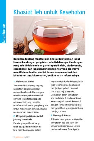 12 | majalahlentera.com - April 2017
1. Melarutkan lemak
Teh memiliki kandungan yang
sangatlah baik sekali untuk
melarutkan lemak. Kandungan
tersebut merupakan essential
oil yang telah terdapat pada
­minuman ini yang memiliki
­manfaat dan khasiat yang berguna
untuk melarutkan lemak dan juga
melancarkan pencernaan.
2. Mengurangi risiko penyakit
jantung dan stroke
Kandungan pelifenol yang
telah ada pada minuman ini
bisa ­membantu anda dalam
menurunkan kadar kolestrol dan
juga tekanan gula darah yang
menjadi penyebab ­penyakit
­jantung dan juga stroke.
Gumpalan darah yang telah
ada pada tubuh anda nantinya
akan menjadi bentuk kolestrol
dengan jumlah besar yang bisa
­menyebabkan serangan jantung
dan juga stroke.
3. Mencegah kanker
Polifenol merupakan antioksidan
yang telah ada di dalam teh
yang memiliki manfaat untuk
melawan kanker. Tetapi perlu
Berbicara tentang manfaat dan khasiat teh tidaklah luput
karena kandungan yang telah ada di dalamnya. Kandungan
yang ada di dalam teh ini yaitu seperti kafein, bioflavonoid,
essential oil dan juga kandungan lainnya yang dipercaya
memiliki manfaat tersendiri. Lalu apa saja manfaat dan
­khasiat teh untuk kesehatan, berikut inilah informasinya.
Khasiat Teh untuk Kesehatan
kesehatan
 