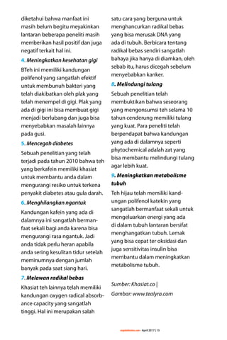 majalahlentera.com - April 2017 | 13
diketahui bahwa manfaat ini
masih belum begitu meyakinkan
lantaran beberapa peneliti masih
­memberikan hasil positif dan juga
negatif terkait hal ini.
4. Meningkatkan kesehatan gigi
BTeh ini memiliki kandungan
polifenol yang sangatlah efektif
untuk membunuh bakteri yang
telah diakibatkan oleh plak yang
telah menempel di gigi. Plak yang
ada di gigi ini bisa membuat gigi
menjadi berlubang dan juga bisa
menyebabkan masalah lainnya
pada gusi.
5. Mencegah diabetes
Sebuah penelitian yang telah
terjadi pada tahun 2010 bahwa teh
yang berkafein memiliki khasiat
untuk membantu anda dalam
mengurangi resiko untuk terkena
penyakit diabetes atau gula darah.
6. Menghilangkan ngantuk
Kandungan kafein yang ada di
dalamnya ini sangatlah berman-
faat sekali bagi anda karena bisa
mengurangi rasa ngantuk. Jadi
anda tidak perlu heran apabila
anda sering kesulitan tidur setelah
meminumnya dengan jumlah
banyak pada saat siang hari.
7. Melawan radikal bebas
Khasiat teh lainnya telah memiliki
kandungan oxygen radical absorb-
ance capacity yang sangatlah
tinggi. Hal ini merupakan salah
satu cara yang berguna untuk
menghancurkan radikal bebas
yang bisa merusak DNA yang
ada di tubuh. Berbicara tentang
radikal bebas sendiri sangatlah
bahaya jika hanya di diamkan, oleh
sebab itu, harus dicegah sebelum
menyebabkan kanker.
8. Melindungi tulang
Sebuah penelitian telah
­membuktikan bahwa seseorang
yang mengonsumsi teh selama 10
tahun cenderung memiliki tulang
yang kuat. Para peneliti telah
berpendapat bahwa kandungan
yang ada di dalamnya seperti
phytochemical adalah zat yang
bisa membantu melindungi tulang
agar lebih kuat.
9. Meningkatkan metabolisme
tubuh
Teh hijau telah memiliki kand-
ungan polifenol katekin yang
sangatlah bermanfaat sekali untuk
mengeluarkan energi yang ada
di dalam tubuh lantaran bersifat
menghangatkan tubuh. Lemak
yang bisa cepat ter oksidasi dan
juga sensitivitas insulin bisa
membantu dalam meningkatkan
metabolisme tubuh.
Sumber: Khasiat.co |
Gambar: www.tealyra.com
 