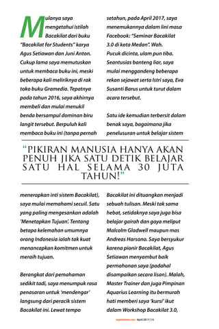 majalahlentera.com - April 2017 | 15
M
ulanya saya
­mengetahui istilah
Bacakilat dari buku
“Bacakilat for Students” karya
Agus Setiawan dan Juni Anton.
Cukup lama saya memutuskan
untuk membaca buku ini, meski
beberapa kali meliriknya di rak
toko buku Gramedia. Tepatnya
pada tahun 2016, saya akhirnya
membeli dan mulai menukil
benda bersampul dominan biru
langit tersebut. Berpuluh kali
membaca buku ini (tanpa pernah
­menerapkan inti sistem Bacakilat),
saya mulai memahami secuil. Satu
yang paling mengesankan adalah
‘Menetapkan Tujuan’. Tentang
betapa kelemahan umumnya
orang Indonesia ialah tak kuat
menancapkan komitmen untuk
meraih tujuan.
Berangkat dari pemahaman
sedikit tadi, saya menumpuk rasa
penasaran untuk ­‘mendengar’
langsung dari peracik sistem
Bacakilat ini. Lewat tempo
setahun, pada April 2017, saya
menemukannya dalam lini masa
Facebook: “Seminar Bacakilat
3.0 di kota Medan”. Wah.
Pucuk dicinta, ulam pun tiba.
Seantusias banteng liar, saya
mulai ­menggandeng beberapa
rekan sejawat serta Istri saya, Eva
Susanti Barus untuk turut dalam
acara tersebut.
Satu ide kemudian terbersit dalam
benak saya, bagaimana jika
penelusuran untuk belajar sistem
Bacakilat ini dituangkan menjadi
sebuah tulisan. Meski tak sama
hebat, setidaknya saya juga bisa
belajar gairah dan gaya meliput
Malcolm Gladwell ­maupun mas
Andreas Harsono. Saya ­bersyukur
karena pionir Bacakilat, Agus
Setiawan menyambut baik
permohonan saya (padahal
disampaikan secara lisan). Malah,
Master Trainer dan juga Pimpinan
Aquarius Learning itu bermurah
hati memberi saya ‘kursi’ ikut
dalam Workshop Bacakilat 3.0,
“pikiran manusia hanya akan
penuh jika satu detik ­belajar
satu hal selama 30 juta
tahun!”
 