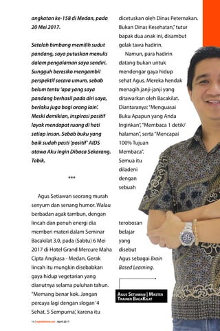 16 | majalahlentera.com - April 2017
angkatan ke-158 di Medan, pada
20 Mei 2017.
Setelah bimbang memilih sudut
pandang, saya putuskan menulis
dalam pengalaman saya sendiri.
Sungguh beresiko mengambil
­perspektif secara umum, sebab
belum tentu ‘apa yang saya
pandang berhasil pada diri saya,
berlaku juga bagi orang lain’.
Meski demikian, inspirasi positif
layak mendapat ruang di hati
setiap insan. Sebab buku yang
baik sudah pasti ‘positif’ AIDS
atawa Aku Ingin Dibaca Sekarang.
Tabik.
***
Agus Setiawan seorang murah
senyum dan senang humor. Walau
berbadan agak tambun, ­dengan
lincah dan penuh energi dia
memberi materi dalam Seminar
Bacakilat 3.0, pada (Sabtu) 6 Mei
2017 di Hotel Grand Mercure Maha
Cipta Angkasa - Medan. Gerak
­lincah itu mungkin ­disebabkan
gaya hidup vegetarian yang
dianutnya selama puluhan tahun.
“Memang benar kok. Jangan
­percaya lagi dengan slogan‘4
Sehat, 5 Sempurna’, karena itu
dicetuskan oleh Dinas Peternakan.
Bukan Dinas Kesehatan,”tutur
bapak dua anak ini, disambut
gelak tawa hadirin.
Namun, para hadirin
datang bukan untuk
mendengar gaya hidup
sehat Agus. Mereka hendak
menagih janji-janji yang
ditawarkan oleh Bacakilat.
Diantaranya:“Menguasai
Buku Apapun yang Anda
Inginkan”,“Membaca 1 detik/
halaman”, serta“Mencapai
100% Tujuan
Membaca”.
Semua itu
­diladeni
dengan
sebuah
­terobosan
­belajar
yang
­disebut
Agus sebagai Brain
Based Learning.
Agus Setiawan | Master
Trainer BacaKilat
 