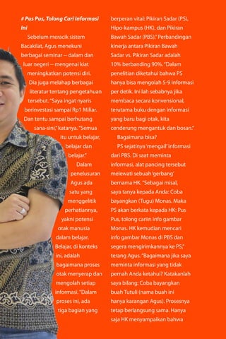 majalahlentera.com - April 2017 | 17
# Pus Pus, Tolong Cari Informasi
Ini
Sebelum meracik sistem
Bacakilat, Agus menekuni
­berbagai seminar -- dalam dan
luar negeri -- mengenai kiat
­meningkatkan potensi diri.
Dia juga melahap berbagai
literatur tentang pengetahuan
tersebut.“Saya ingat nyaris
berinvestasi sampai Rp1 Miliar.
Dan tentu sampai berhutang
sana-sini,”katanya.“Semua
itu untuk belajar,
belajar dan
belajar.”
Dalam
penelusuran
Agus ada
satu yang
menggelitik
perhatiannya,
yakni potensi
otak ­manusia
dalam ­belajar.
Belajar, di ­konteks
ini, adalah
bagaimana proses
otak menyerap dan
mengolah setiap
informasi.“Dalam
proses ini, ada
tiga bagian yang
berperan vital: Pikiran Sadar (PS),
Hipo-kampus (HK), dan Pikiran
Bawah Sadar (PBS).”Perbandingan
kinerja antara Pikiran Bawah
Sadar vs. Pikiran Sadar adalah
10% ­berbanding 90%.“Dalam
penelitian diketahui bahwa PS
hanya bisa mengolah 5-9 informasi
per detik. Ini lah sebabnya jika
membaca secara ­konvensional,
terutama buku dengan ­informasi
yang baru bagi otak, kita
­cenderung mengantuk dan bosan.”
Bagaimana bisa?
PS sejatinya‘mengail’­informasi
dari PBS. Di saat meminta
­informasi, alat pancing ­tersebut
melewati sebuah‘gerbang’
bernama HK.“Sebagai misal,
saya tanya kepada Anda: Coba
bayangkan (Tugu) Monas. Maka
PS akan berkata kepada HK: Pus
Pus, tolong cariin info gambar
Monas. HK kemudian mencari
info gambar Monas di PBS dan
segera mengirimkannya ke PS,”
terang Agus.“Bagaimana jika saya
meminta informasi yang tidak
pernah Anda ketahui? Katakanlah
saya bilang: Coba bayangkan
buah Tutuli (nama buah ini
hanya karangan Agus). Prosesnya
tetap berlangsung sama. Hanya
saja HK menyampaikan bahwa
 