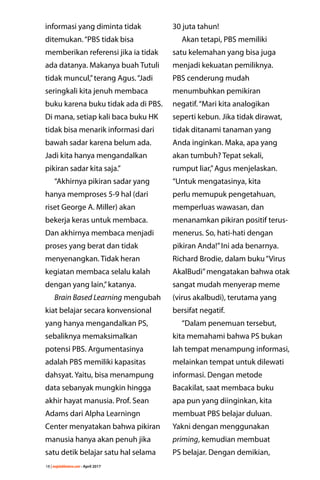 18 | majalahlentera.com - April 2017
informasi yang diminta tidak
ditemukan.“PBS tidak bisa
­memberikan referensi jika ia tidak
ada ­datanya. Makanya buah Tutuli
tidak ­muncul,”terang Agus.“Jadi
­seringkali kita jenuh membaca
buku karena buku tidak ada di PBS.
Di mana, setiap kali baca buku HK
tidak bisa menarik informasi dari
bawah sadar karena belum ada.
Jadi kita hanya mengandalkan
pikiran sadar kita saja.”
“Akhirnya pikiran sadar yang
hanya memproses 5-9 hal (dari
riset George A. Miller) akan
bekerja keras untuk membaca.
Dan akhirnya membaca ­menjadi
proses yang berat dan tidak
­menyenangkan. Tidak heran
­kegiatan membaca selalu kalah
dengan yang lain,”katanya.
Brain Based Learning mengubah
kiat belajar secara konvensional
yang hanya mengandalkan PS,
sebaliknya memaksimalkan
potensi PBS. Argumentasinya
adalah PBS memiliki kapasitas
dahsyat. Yaitu, bisa menampung
data sebanyak mungkin hingga
akhir hayat manusia. Prof. Sean
Adams dari Alpha Learningn
Center menyatakan bahwa pikiran
manusia hanya akan penuh jika
satu detik belajar satu hal selama
30 juta tahun!
Akan tetapi, PBS ­memiliki
satu kelemahan yang bisa juga
­menjadi kekuatan ­pemiliknya.
PBS ­cenderung mudah
­menumbuhkan pemikiran
negatif.“Mari kita analogikan
seperti kebun. Jika tidak ­dirawat,
tidak ditanami ­tanaman yang
Anda inginkan. Maka, apa yang
akan tumbuh? Tepat sekali,
rumput liar,”Agus ­menjelaskan.
“Untuk ­mengatasinya, kita
perlu ­memupuk pengetahuan,
­memperluas wawasan, dan
menanamkan pikiran positif terus-
menerus. So, hati-hati dengan
pikiran Anda!”Ini ada benarnya.
Richard Brodie, dalam buku“Virus
AkalBudi”mengatakan bahwa otak
sangat mudah menyerap meme
(virus akalbudi), terutama yang
bersifat negatif.
“Dalam penemuan ­tersebut,
kita memahami bahwa PS bukan
lah tempat menampung ­informasi,
melainkan tempat untuk ­dilewati
informasi. Dengan metode
Bacakilat, saat membaca buku
apa pun yang diinginkan, kita
­membuat PBS belajar duluan.
Yakni dengan menggunakan
priming, kemudian membuat
PS belajar. Dengan demikian,
 