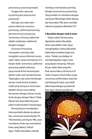 majalahlentera.com - April 2017 | 19
preconscious processing terjadi.
Tunggu dulu, apa pula
itu ­priming dan preconscious
processing?
Ada tiga cara otak mem-
proses informasi: conscious
processing, subliminal ­processing,
dan ­preconscious processing.
“Sementara, Priming subliminal
adalah melakukan subliminal
­dengan sengaja.”
Conscious Processing
­merupakan cara kerja otak
­mengolah semua informasi secara
sadar. Yakni, hanya memproses 5-9
hal per detik. Sementara ­subliminal
processing adalah informasi
yang masuk di luar kemampuan
pikiran sadar saat memprosesnya.
“Bayangkan saat anda ­mendengar
alunan musik favorit di dalam
mobil yang menyusur ­keramaian.
Apakah semua suara sekitar,
bersamaan dengan alunan musik,
Anda dengar dengan fokus? Tidak.
Pikiran kita akan lebih khusyuk
pada musik tersebut,”terang Agus.
Priming berarti memberikan
informasi lebih dahulu ke pikiran
kita, umumnya tanpa disadari PS.
“Memberikan priming ke PBS, akan
membantu Anda saat ­memahami
buku yang dibaca,”imbuh
Agus.“Dalam Bacakilat, metode
membaca memadukan priming
dengan preconscious processing.
Yang terakhir ini, dimaknai dengan
membuat PBS belajar lebih dahulu,
dan kemudian PBS akan memiliki
referensi yang bisa diberikan PS.”
# Bacakilat dengan otak & mata
Organ tubuh lainnya yang
dipadukan dalam Bacakilat,
tentu saja adalah mata. Agus
­mengingatkan, bahwa Bacakilat
tidak diperuntukkan bagi tuna
netra.“Sebab cara belajar ini
memberdayakan organ mata
yang dapat menyerap 100 juta
bit per detik. Baik yang kita
lihat secara fokus (sel kerucut di
mata) ­maupun di luar fokus yang
umumnya ­terlihat kabur atau blur
(sel batang di mata), atau lebih
dikenal ­pandangan peripheral,”
kata Agus. Karena jumlah sel
 