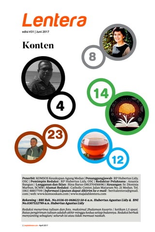 2 | majalahlentera.com - April 2017
Lenteraedisi #31 | Juni 2017
Konten
Penerbit:KOMSOSKeuskupanAgungMedan|Penanggungjawab:RPHubertusLidy,
OSC | Pemimpin Redaksi : RP Hubertus Lidy, OSC | Redaktur Pelaksana : Ananta
Bangun | Langganan dan Iklan : Rina Barus (081370456696) | Keuangan: Sr. Dionisia
Marbun, SCMM | Alamat Redaksi : Catholic Center, Jalan Mataram No. 21 Medan. Tel.
(061) 88817709 | Informasi Liputan dapat dikirim ke e-mail : ­beritalentera@gmail.
com | web: www.komsoskam.com | www.majalahlentera.com
Rekening : BRI Rek. No.0336-01-068622-50-6 a.n. Hubertus Agustus Lidy & BNI
No.0307532799 a.n. Hubertus ­Agustus Lidy
Redaksi menerima tulisan dan foto, maksimal 2halaman kwarto / ketikan 1,5 spasi.
Bataspengirimantulisanadalahakhirminggu­keduasetiapbulannya.Redaksi­berhak
menyunting sebagian/ seluruh isi atau tidak memuat naskah.
4
23
8
14
12
 