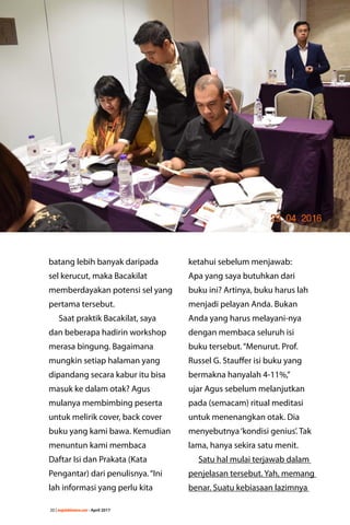 20 | majalahlentera.com - April 2017
batang lebih banyak ­daripada
sel kerucut, maka Bacakilat
­memberdayakan potensi sel yang
pertama tersebut.
Saat praktik Bacakilat, saya
dan beberapa hadirin workshop
­merasa bingung. Bagaimana
mungkin setiap halaman yang
dipandang secara kabur itu bisa
masuk ke dalam otak? Agus
mulanya membimbing peserta
untuk melirik cover, back cover
buku yang kami bawa. Kemudian
menuntun kami membaca
Daftar Isi dan Prakata (Kata
Pengantar) dari penulisnya.“Ini
lah informasi yang perlu kita
ketahui sebelum menjawab:
Apa yang saya ­butuhkan dari
buku ini? Artinya, buku harus lah
­menjadi pelayan Anda. Bukan
Anda yang harus melayani-nya
­dengan ­membaca seluruh isi
buku ­tersebut.“Menurut. Prof.
Russel G. Stauffer isi buku yang
bermakna ­hanyalah 4-11%,”
ujar Agus ­sebelum ­melanjutkan
pada (semacam) ­ritual meditasi
untuk ­menenangkan otak. Dia
­menyebutnya‘kondisi genius’. Tak
lama, hanya sekira satu menit.
Satu hal mulai terjawab dalam
penjelasan tersebut. Yah, memang
benar. Suatu kebiasaan lazimnya
 