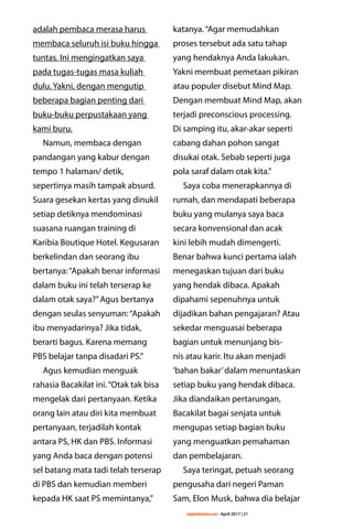 majalahlentera.com - April 2017 | 21
adalah pembaca merasa harus
membaca seluruh isi buku hingga
tuntas. Ini mengingatkan saya
pada tugas-tugas masa kuliah
dulu. Yakni, dengan mengutip
beberapa bagian penting dari
buku-buku perpustakaan yang
kami buru.
Namun, membaca ­dengan
­pandangan yang kabur ­dengan
tempo 1 halaman/ detik,
­sepertinya masih tampak absurd.
Suara gesekan kertas yang dinukil
setiap detiknya mendominasi
­suasana ruangan training di
Karibia Boutique Hotel. Kegusaran
berkelindan dan seorang ibu
bertanya:“Apakah benar informasi
dalam buku ini telah terserap ke
dalam otak saya?”Agus bertanya
dengan seulas senyuman:“Apakah
ibu menyadarinya? Jika tidak,
berarti bagus. Karena memang
PBS belajar tanpa disadari PS.”
Agus kemudian menguak
rahasia Bacakilat ini.“Otak tak bisa
mengelak dari pertanyaan. Ketika
orang lain atau diri kita membuat
pertanyaan, terjadilah kontak
antara PS, HK dan PBS. Informasi
yang Anda baca dengan potensi
sel batang mata tadi telah terserap
di PBS dan kemudian memberi
kepada HK saat PS memintanya,”
katanya.“Agar memudahkan
proses tersebut ada satu tahap
yang hendaknya Anda lakukan.
Yakni membuat pemetaan pikiran
atau populer disebut Mind Map.
Dengan membuat Mind Map, akan
terjadi preconscious processing.
Di samping itu, akar-akar seperti
cabang dahan pohon sangat
­disukai otak. Sebab seperti juga
pola saraf dalam otak kita.”
Saya coba menerapkannya di
rumah, dan mendapati beberapa
buku yang mulanya saya baca
secara konvensional dan acak
kini lebih mudah dimengerti.
Benar bahwa kunci pertama ialah
­menegaskan tujuan dari buku
yang hendak dibaca. Apakah
­dipahami sepenuhnya untuk
dijadikan bahan pengajaran? Atau
sekedar menguasai beberapa
bagian untuk menunjang bis-
nis atau karir. Itu akan menjadi
‘bahan bakar’dalam menuntaskan
setiap buku yang hendak dibaca.
Jika diandaikan pertarungan,
Bacakilat bagai senjata untuk
­mengupas setiap bagian buku
yang ­menguatkan pemahaman
dan pembelajaran.
Saya teringat, petuah seorang
pengusaha dari negeri Paman
Sam, Elon Musk, bahwa dia belajar
 