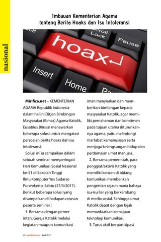 24 | majalahlentera.com - April 2017
Mirifica.net – KEMENTERIAN
AGAMA Republik Indonesia
dalam hal ini Ditjen Bimbingan
Masyarakat (Bimas) Agama Katolik,
Eusabius Binsasi menawarkan
beberapa solusi untuk mengatasi
persoalan berita hoaks dan isu
intoleransi.
Solusi ini ia sampaikan dalam
sebuah seminar ­memperingati
Hari Komunikasi Sosial Nasional
ke-51 di Sekolah Tinggi
Ilmu Komputer Yos Sudarso
Purwokerto, Sabtu (27/5/2017).
Berikut beberapa solusi yang
disampaikan di hadapan ratusan
peserta seminar :
1. Bersama dengan pemer-
intah, Gereja Katolik melalui
­kegiatan maupun komunikasi
iman menyiarkan dan mem-
berikan bimbingan kepada
masyarakat Katolik, agar memi-
liki ­pemahaman dan komitmen
pada tujuan utama diturunkan-
nya agama, yaitu melindungi
­martabat ­kemanusiaan serta
menjaga ­kelangsungan hidup dan
­perdamaian umat manusia.
2. Bersama pemerintah, para
penggiat/aktivis Katolik yang
memiliki konsen di bidang
­komunikasi memberikan
­pengertian sejauh mana bahaya
isu-isu liar yang berkembang
di media sosial. Sehingga umat
Katolik dapat dengan bijak
memanfaatkan kemajuan
teknologi komunikasi.
3. Turut aktif berpartisipasi
Imbauan Kementerian Agama
tentang Berita Hoaks dan Isu Intoleransi
nasional
 