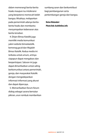 majalahlentera.com - April 2017 | 25
dalam memerangi berita-berita
hoaks maupun isu intoleransi
yang ­berpotensi memecah belah
bangsa. Misalnya, melaporkan
pada pemerintah adanya berita-
berita hoaks dan membantu
menyampaikan kebenaran atas
berita tersebut.
4. Dirjen Bimas Katolik juga
memiliki media komunikasi
yakni website ­bimaskatolik.
kemenag.go.id dan Majalah
Bimas Katolik. Kedua media ini
­terbuka untuk umum, artinya
siapapun dapat mengakses dan
­berpartisipasi. Saluran ini juga
dapat ­dimanfaatkan untuk saling
berkomunikasi antara ­pemerintah,
gereja, dan masyarakat Katolik
dengan mengedepankan
­informasi-informasi yang akurat
dan dapat dipercaya.
5. Memanfaatkan forum-forum
dialog sebagai sarana bertukar
pikiran, urun rembuk memberikan
sumbang saran dan ­berkontribusi
bagi pembangunan serta
­perkembangan gereja dan bangsa.
RetnoWulandari
Photo link: AcehOnline.info
 