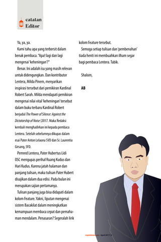 majalahlentera.com - April 2017 | 3
catatan
Editor
Ya, ya, ya.
Kami tahu apa yang terbersit dalam
benak pembaca.“Apa! lagi dan lagi
­mengenai‘keheningan’?”
Benar. Ini adalah isu yang masih relevan
untuk didengungkan. Dan ­kontributor
Lentera, Milda Pinem, menyarikan
inspirasi tersebut dari pemikiran Kardinal
Robert Sarah. Milda mendapati pemikiran
­mengenai nilai vital‘keheningan’tersebut
dalam buku terbaru Kardinal Robert
berjudul ThePowerofSilence:Againstthe
DictatorshipofNoise (2017. Maka Redaksi
kembali menghadirkan ini kepada pembaca
Lentera. Setelah sebelumnya dikupas dalam
esai Pater Anton Lelaona SVD dan Sr. Laurentia
Girsang, SFD.
Pemred Lentera, Pater Hubertus Lidi
OSC mengupas perihal Ruang Kudus dan
Hari Kudus. Karena jatah halaman dan
panjang tulisan, maka tulisan Pater Hubert
disajikan dalam dua edisi. Pada bulan ini
merupakan sajian pertamanya.
Tulisan panjang juga bisa didapati dalam
kolom Feature.Yakni, liputan mengenai
sistem Bacakilat dalam meningkatkan
kemampuan membaca cepat dan pemaha-
man mendalam. Penasaran? Segeralah lirik
kolom Feature tersebut.
Semoga setiap tulisan dan‘pembenahan’
tiada henti ini membuahkan ilham segar
bagi pembaca Lentera.Tabik.
Shalom,
AB
 