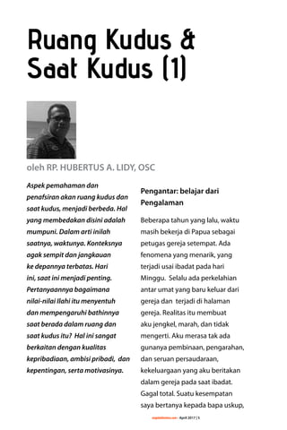 majalahlentera.com - April 2017 | 5
Aspek pemahaman dan
­penafsiran akan ruang kudus dan
saat kudus, menjadi ­berbeda. Hal
yang ­membedakan disini ­adalah
mumpuni. Dalam arti inilah
saatnya, ­waktunya. Konteksnya
agak sempit dan jangkauan
ke depannya terbatas. Hari
ini, saat ini menjadi ­penting.
Pertanyaannya bagaimana
nilai-nilai Ilahi itu menyentuh
dan mempengaruhi bathinnya
saat berada dalam ruang dan
saat kudus itu? Hal ini ­sangat
berkaitan dengan kualitas
kepribadiaan, ambisi pribadi, dan
kepentingan, serta motivasinya.
Pengantar: belajar dari
Pengalaman
Beberapa tahun yang lalu, waktu
masih bekerja di Papua sebagai
petugas gereja setempat. Ada
fenomena yang menarik, yang
­terjadi usai ibadat pada hari
Minggu. Selalu ada perkelahian
antar umat yang baru keluar dari
gereja dan terjadi di halaman
gereja. Realitas itu membuat
aku jengkel, marah, dan tidak
mengerti. Aku merasa tak ada
gunanya pembinaan, ­pengarahan,
dan seruan persaudaraan,
­kekeluargaan yang aku beritakan
dalam gereja pada saat ibadat.
Gagal total. Suatu kesempatan
saya bertanya kepada bapa uskup,
Ruang Kudus &
Saat Kudus (1)
oleh RP. HUBERTUS A. LIDY, OSC
 