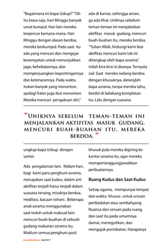 6 | majalahlentera.com - April 2017
“Bagaimana ini bapa Uskup?”“Oh
itu biasa saja, hari Minggu banyak
umat kumpul. Hari lain mereka
terpencar kemana-mana. Hari
Minggu dengan alasan berdoa,
mereka berkumpul. Pada saat itu
ada yang mencari dan mengejar
kesempatan untuk ­menunjukkan
jago, kehebatannya, dan
­memperjuangkan ­kepentingannya
dan ketenarannya. Pada waktu
itukan banyak yang menonton,
apalagi frater juga ikut ­menonton.
Mereka mencari pengakuan diri,”
ungkap bapa Uskup dengan
santai.
Ada pengalaman lain. Malam hari,
bagi kami para penghuni asrama,
merupakan saat kudus, dalam arti
aktifitas terjadi harus terjadi dalam
suasana tenang, misalnya berdoa,
meditasi, bacaan rohani. Beberapa
anak asrama ­menggunakan
saat teduh untuk maksud lain:
mencuri buah-buahan di sebuah
gudang makanan asrama itu.
Maklum semua penghuni pasti
ada di kamar, sehingga aman,
ga ada lihat. Uniknya sebelum
teman-teman ini menjalankan
aktifitas masuk gudang, mencuri
buah-buahan itu, mereka ­berdoa.
“Tuhan Allah, lindungi kami biar
aktifitas mencuri kami tak ini
ditangkap oleh bapa asrama”,
inilah kira-kira isi doanya. Ternyata
sial. Saat mereka sedang berdoa
dengan khusuknya, datanglah
bapa asrama, tanpa mereka tahu,
berdiri di belakang ­komplotan
itu. Lalu dengan ­suasana
­khusuk pula mereka digiring ke
­kantor asrama itu, agar mereka
­mempertanggungjawabkan
perbuatannya.
Ruang Kudus dan Saat Kudus
Setiap agama, mempunyai tempat
dan waktu khusus untuk urusan
peribadatan atau sembahyang.
Nuansa dan seruan pada ruang
dan saat itu pada umumnya
damai, meneguhkan, dan
­mengajak pertobatan. Harapanya
“Uniknya sebelum teman-teman ini
menjalankan aktifitas masuk gudang,
mencuri buah-buahan itu, mereka
­berdoa. “
 