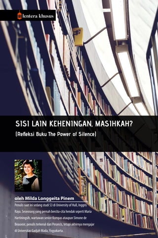 8 | majalahlentera.com - April 2017
lentera khusus
Sisi Lain Keheningan, Masihkah?
(Refleksi Buku The Power of Silence)
oleh Milda Longgeita Pinem
Penulis saat ini sedang studi S3 di University of Hull, Inggris
Raya. Seseorang yang pernah bercita-cita hendak seperti Maria
Hartiningsih, wartawan senior Kompas ataupun Simone de
Beauvoir, penulis terkenal dari Perancis, tetapi akhirnya mengajar
di Universitas Gadjah Mada,Yogyakarta.
 
