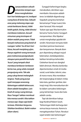 majalahlentera.com - April 2017 | 9
D
i perpustakaan sebuah
universitas tempat saya
biasa menghabiskan
hari-hari belakangan ini, terdapat
ruang baca di lantai dua. Sebuah
area yang melarang siapa saja
untuk berbicara (keras), tidak
boleh gaduh, bising, tidak direstui
membawa makanan, kecuali
minuman yang tersimpan di
dalam wadah yang aman. Tidak
banyak mahasiswa yang betah di
ruangan ‘soliter’ itu di hari-hari
biasa, kecuali menjelang ujian.
Hanya segelintir orang termasuk
para mahasiswa postgraduate
ataupun para peneliti bermuka
‘kusut’ yang tampak sibuk
membaca lembaran-lembaran
kertas tua, yang selalu menjadi
pengunjung setia. Tak ada
yang cukup berani melangkah
tergesa. Tiada yang punya
nyali menyapa seseorang.
Keheningan adalah keharusan.
Diam adalah kewajiban. Lain
kisah di ruang-ruang lainnya.
Rasa ‘hangat’ takkan membuat
kita merasa sendiri. Kita takkan
merasa sepi. Siapa saja boleh
tertawa. Diizinkan bergurau.
Silahkan berdiskusi. Boleh makan
(diam-diam).
Sungguh keheningan begitu
menakutkan, demikian saya
membatin. Kesunyian adalah
teror. Ia tidaklah digandrungi.
Siapakah yang bisa bertahan
bersamanya? Tanpa‘suara’, kita
akan‘tersesat’. Kita menjadi
‘bukan apa-apa’. Kita bermukim
bersama‘hantu-hantu’. Sungguh
menyeramkan. Kita‘dipaksa’
untuk menghadapi gejolak diri
sendiri. Keramaian ternyata telah
memberi jaminan keamanan
dan kenyamanan. Banyak diam
pun dipandang sebagai wujud
­kelemahan, ketidakpedulian,
bahkan lemahnya kehendak.
Celotehan banal nan dangkal
lebih diminati. Mereka berlomba
dipertontonkan entah di media
sosial, surat kabar, televisi, atau
di mana-mana. Kita ­merelakan
diri terperangkap di dalam rimba
kata-kata, gambar-gambar, dan
imaji-imaji. Kita menceburkan diri
ke dalam ­samudera kebisingan
yang tak bertepi. Suara dan kata
adalah candu.
Tapi tak demikian halnya
bagi Kardinal Robert Sarah.
“Keheningan lebih berharga dari
semua karya manusia. Karena ia
mengekspresikan Tuhan. Revolusi
sejati terlahir dari keheningan”
 