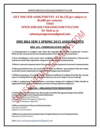 WWW.SMUSOLVEDASSIGNMENTS.COM
EMAIL US AT- solvemyassignments@gmail.com
GET SOLVED ASSIGNMENTS AT Rs.125 per subject or
Rs.600 per semester
VISIT
WWW.SMUSOLVEDASSIGNMENTS.COM
Or Mail us at
solvemyassignments@gmail.com
SMU BBA SEM 1 SPRING 2015 ASSIGNMENTS
BBA 101- COMMUNICATION SKILLS
1 Communication is complete only when the intended information reached the receiver.
What are the variousbarriersto communication?Howcanyouovercomethem?
2 How something is said carries more weightage than the words themselves. Discuss this
statement and brieflyexplainthecategoriesofnon-verbal communication.
3 What is external communication?Discussthevariouschannelsofexternal communication.
4 What groundwork does one need to do to make an effective presentation? How do verbal,
vocal andvisual componentsofcommunicationimpactapresentation?
5 Different purposes of reading require different methods of reading. Describe the various
waysof reading.What are the techniquesthat youcan useto improveyourreading?
6 Why is employment communication a necessary weapon for employer? What should an
applicantlookforbeforehesubmitsaresume to his prospectiveemployer?
BBA102 – ORGANIZATION BEHAVIOUR
1 DefineOrganizationBehaviour.DiscusstheScientificManagementApproachandthe
ContingencyApproachto OrganizationBehaviour.
Meaning of Organization Behaviour
Concept of Scientific Management Approach
Concept of Contingency Approach
2 What are Emotions?Discussitcharacteristics
Concept of Emotion
Explain its characteristics
3 What do youmean byCommunication?Explaintheprocessof Communication.
Meaning of Communication
 