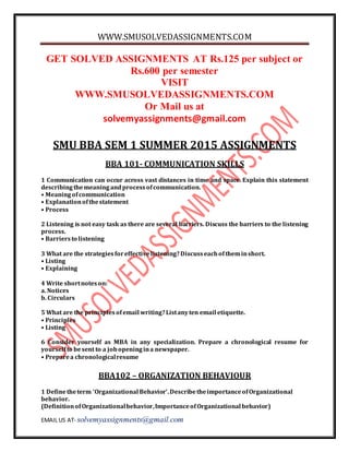 WWW.SMUSOLVEDASSIGNMENTS.COM
EMAIL US AT- solvemyassignments@gmail.com
GET SOLVED ASSIGNMENTS AT Rs.125 per subject or
Rs.600 per semester
VISIT
WWW.SMUSOLVEDASSIGNMENTS.COM
Or Mail us at
solvemyassignments@gmail.com
SMU BBA SEM 1 SUMMER 2015 ASSIGNMENTS
BBA 101- COMMUNICATION SKILLS
1 Communication can occur across vast distances in time and space. Explain this statement
describingthemeaningandprocessofcommunication.
• Meaningofcommunication
• Explanationofthestatement
• Process
2 Listening is not easy task as there are several barriers. Discuss the barriers to the listening
process.
• Barriersto listening
3 What are the strategiesforeffectivelistening?Discusseachoftheminshort.
• Listing
• Explaining
4 Write shortnoteson:
a. Notices
b. Circulars
5 What are the principlesofemail writing?Listanyten email etiquette.
• Principles
• Listing
6 Consider yourself as MBA in any specialization. Prepare a chronological resume for
yourselfto besent to a jobopeningina newspaper.
• Preparea chronologicalresume
BBA102 – ORGANIZATION BEHAVIOUR
1 Definetheterm ‘Organizational Behavior’.DescribetheimportanceofOrganizational
behavior.
(DefinitionofOrganizationalbehavior,Importanceof Organizational behavior)
 